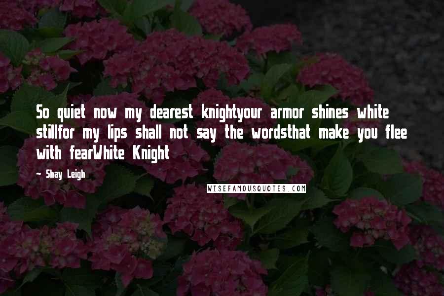 Shay Leigh Quotes: So quiet now my dearest knightyour armor shines white stillfor my lips shall not say the wordsthat make you flee with fearWhite Knight