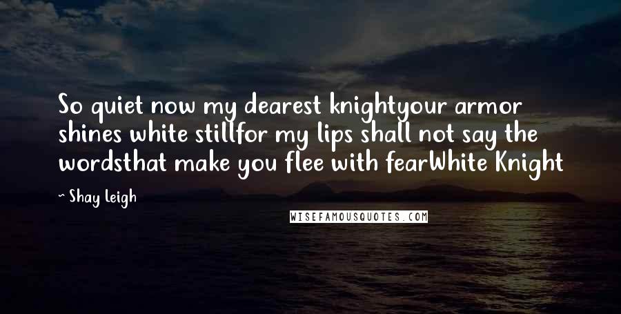 Shay Leigh Quotes: So quiet now my dearest knightyour armor shines white stillfor my lips shall not say the wordsthat make you flee with fearWhite Knight