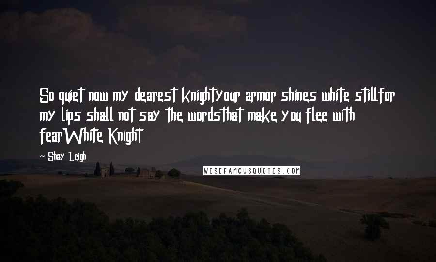 Shay Leigh Quotes: So quiet now my dearest knightyour armor shines white stillfor my lips shall not say the wordsthat make you flee with fearWhite Knight