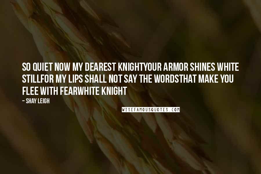 Shay Leigh Quotes: So quiet now my dearest knightyour armor shines white stillfor my lips shall not say the wordsthat make you flee with fearWhite Knight