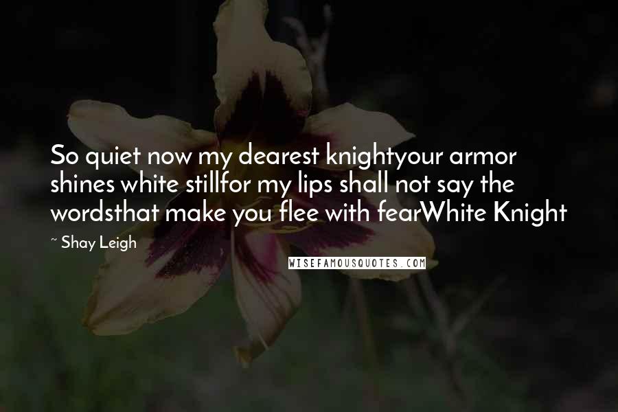 Shay Leigh Quotes: So quiet now my dearest knightyour armor shines white stillfor my lips shall not say the wordsthat make you flee with fearWhite Knight