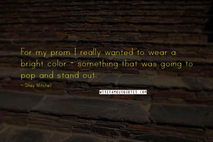 Shay Mitchell Quotes: For my prom I really wanted to wear a bright color - something that was going to pop and stand out.