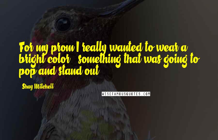 Shay Mitchell Quotes: For my prom I really wanted to wear a bright color - something that was going to pop and stand out.