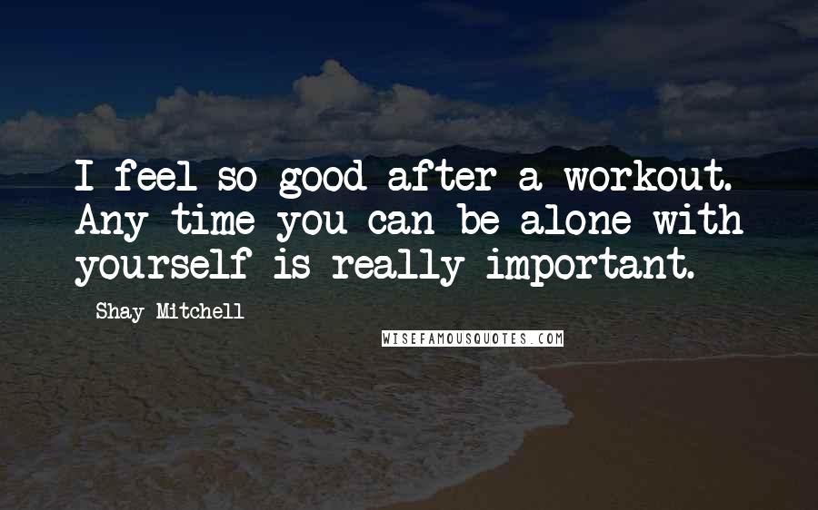 Shay Mitchell Quotes: I feel so good after a workout. Any time you can be alone with yourself is really important.