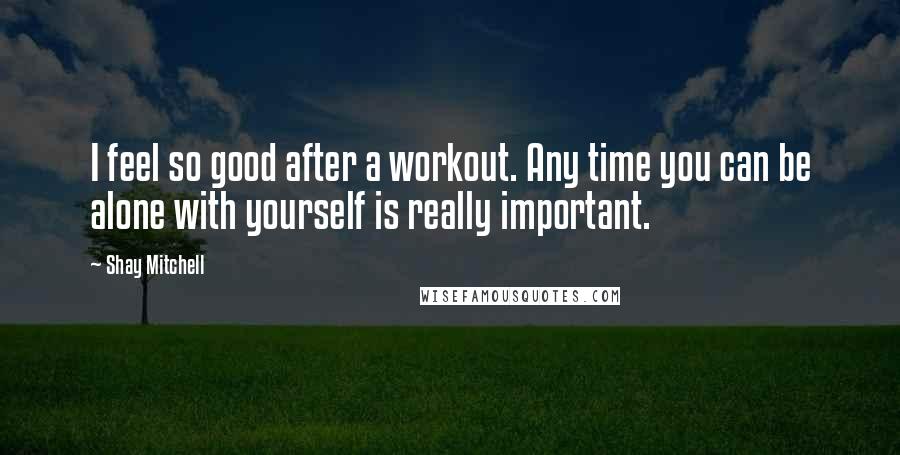 Shay Mitchell Quotes: I feel so good after a workout. Any time you can be alone with yourself is really important.