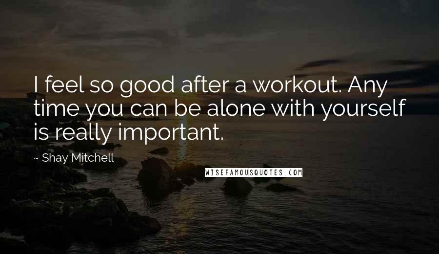 Shay Mitchell Quotes: I feel so good after a workout. Any time you can be alone with yourself is really important.