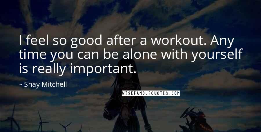 Shay Mitchell Quotes: I feel so good after a workout. Any time you can be alone with yourself is really important.