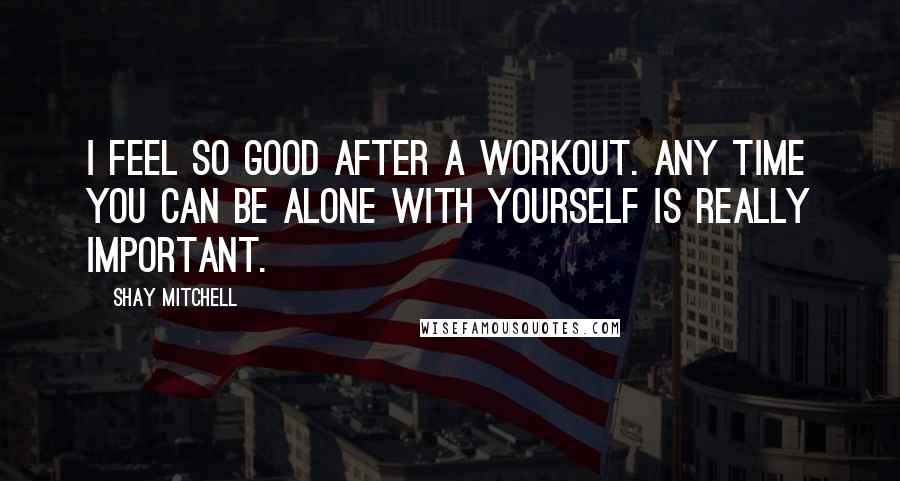 Shay Mitchell Quotes: I feel so good after a workout. Any time you can be alone with yourself is really important.