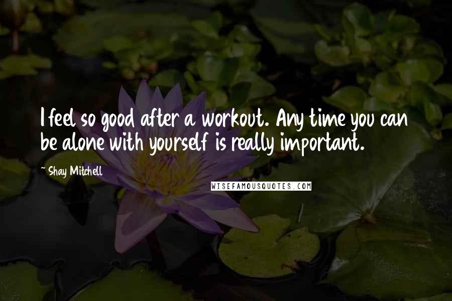 Shay Mitchell Quotes: I feel so good after a workout. Any time you can be alone with yourself is really important.