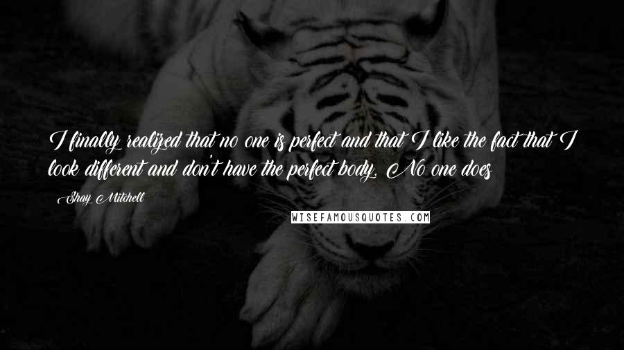 Shay Mitchell Quotes: I finally realized that no one is perfect and that I like the fact that I look different and don't have the perfect body. No one does!