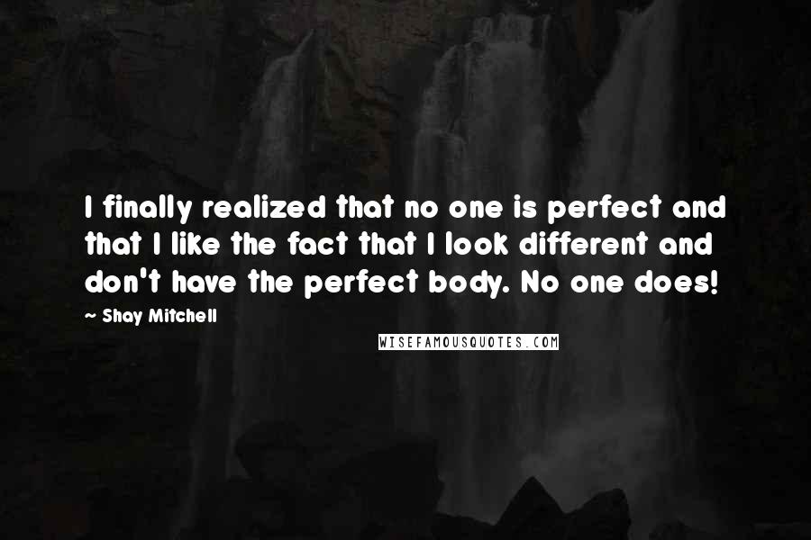 Shay Mitchell Quotes: I finally realized that no one is perfect and that I like the fact that I look different and don't have the perfect body. No one does!