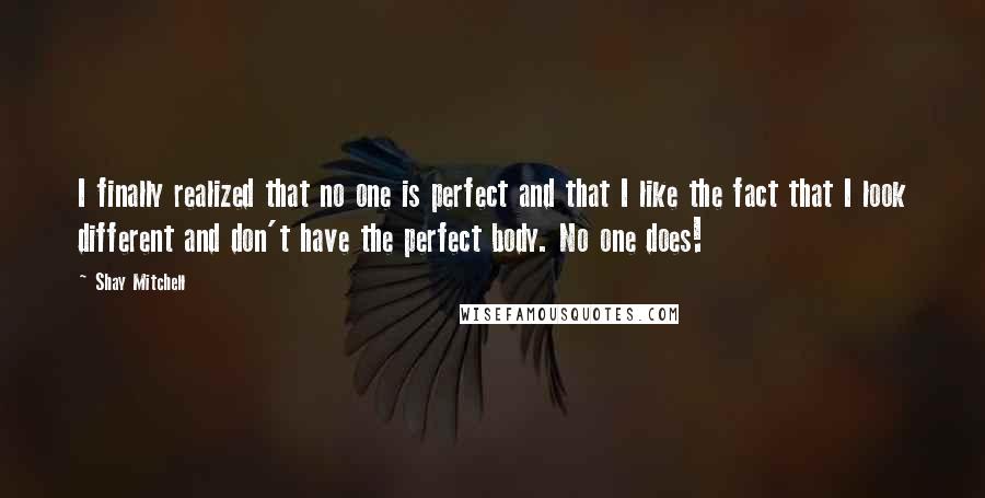 Shay Mitchell Quotes: I finally realized that no one is perfect and that I like the fact that I look different and don't have the perfect body. No one does!