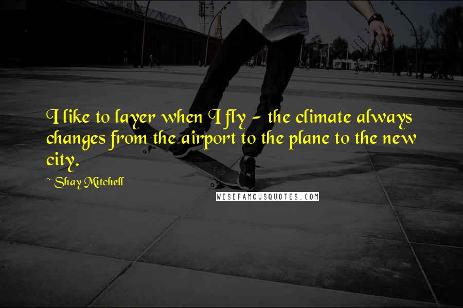 Shay Mitchell Quotes: I like to layer when I fly - the climate always changes from the airport to the plane to the new city.