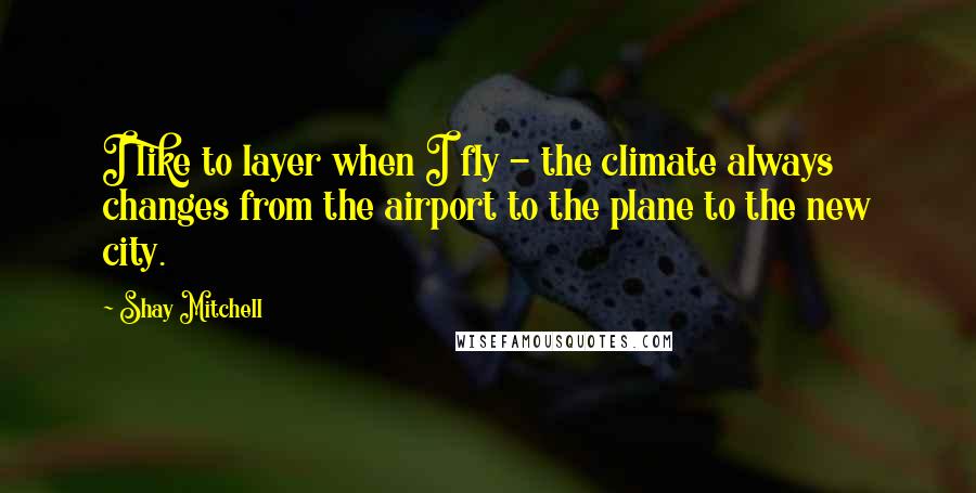 Shay Mitchell Quotes: I like to layer when I fly - the climate always changes from the airport to the plane to the new city.