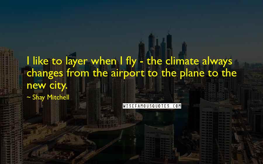 Shay Mitchell Quotes: I like to layer when I fly - the climate always changes from the airport to the plane to the new city.