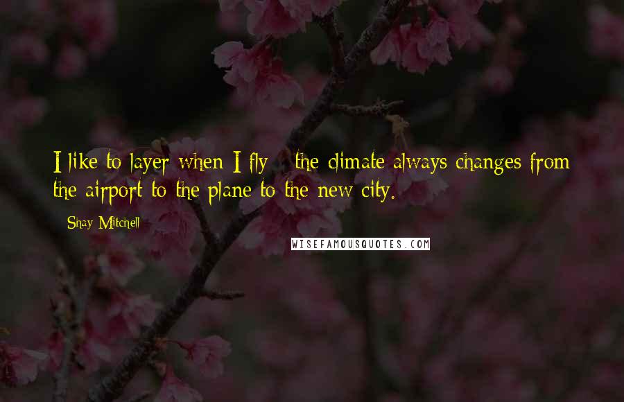 Shay Mitchell Quotes: I like to layer when I fly - the climate always changes from the airport to the plane to the new city.