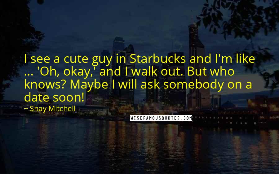 Shay Mitchell Quotes: I see a cute guy in Starbucks and I'm like ... 'Oh, okay,' and I walk out. But who knows? Maybe I will ask somebody on a date soon!