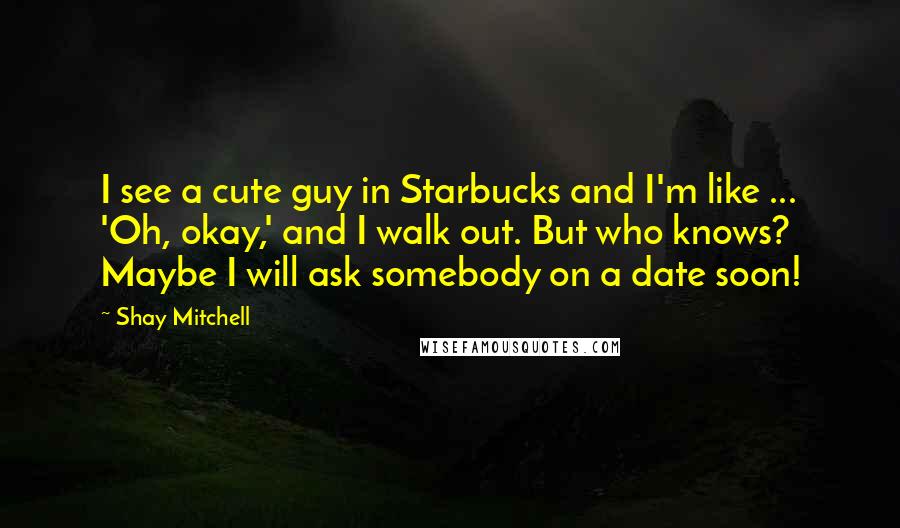 Shay Mitchell Quotes: I see a cute guy in Starbucks and I'm like ... 'Oh, okay,' and I walk out. But who knows? Maybe I will ask somebody on a date soon!