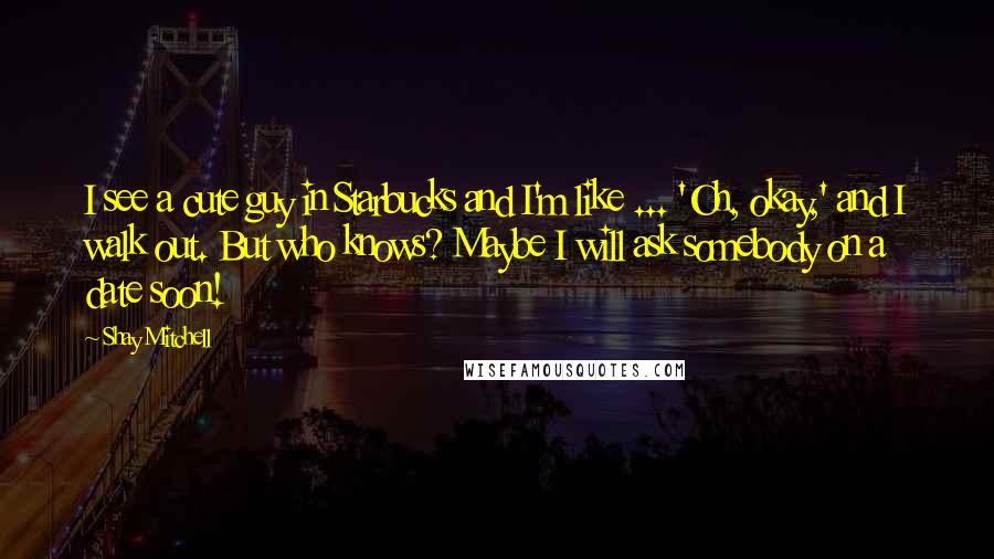 Shay Mitchell Quotes: I see a cute guy in Starbucks and I'm like ... 'Oh, okay,' and I walk out. But who knows? Maybe I will ask somebody on a date soon!