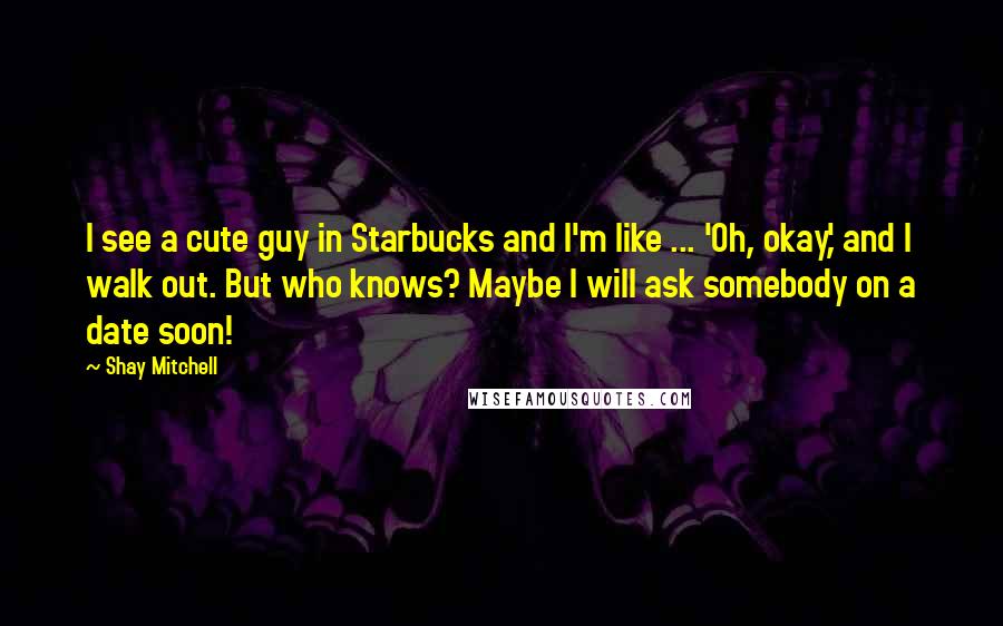 Shay Mitchell Quotes: I see a cute guy in Starbucks and I'm like ... 'Oh, okay,' and I walk out. But who knows? Maybe I will ask somebody on a date soon!