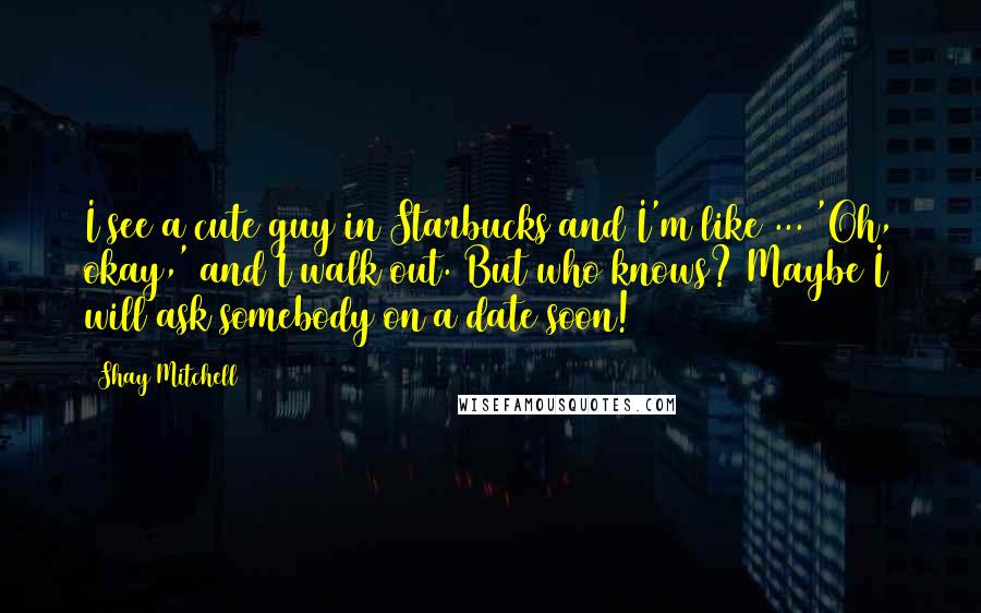 Shay Mitchell Quotes: I see a cute guy in Starbucks and I'm like ... 'Oh, okay,' and I walk out. But who knows? Maybe I will ask somebody on a date soon!