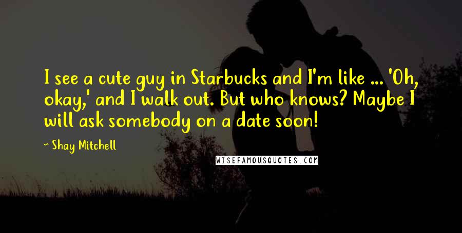 Shay Mitchell Quotes: I see a cute guy in Starbucks and I'm like ... 'Oh, okay,' and I walk out. But who knows? Maybe I will ask somebody on a date soon!