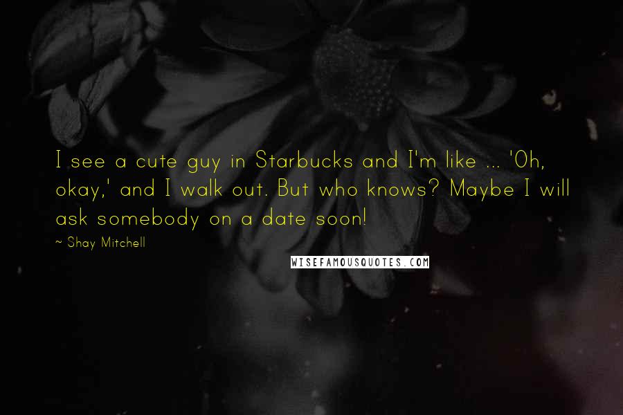 Shay Mitchell Quotes: I see a cute guy in Starbucks and I'm like ... 'Oh, okay,' and I walk out. But who knows? Maybe I will ask somebody on a date soon!