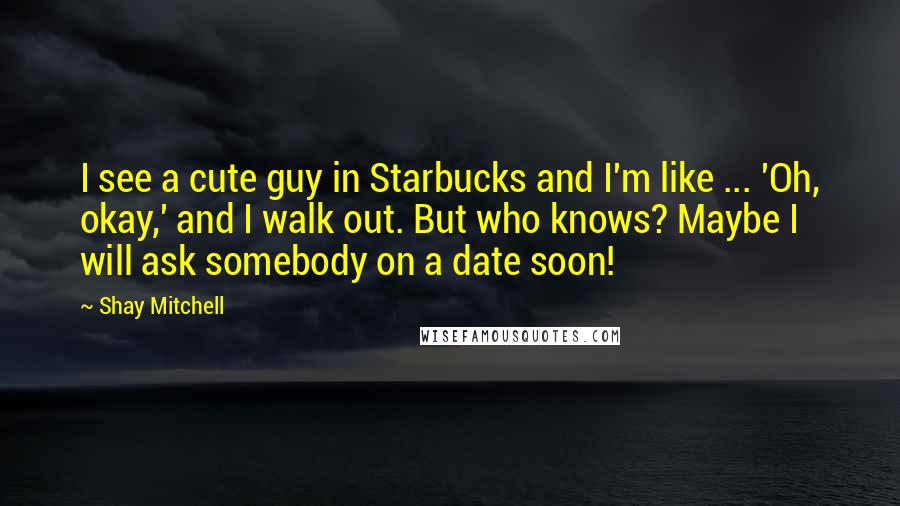 Shay Mitchell Quotes: I see a cute guy in Starbucks and I'm like ... 'Oh, okay,' and I walk out. But who knows? Maybe I will ask somebody on a date soon!