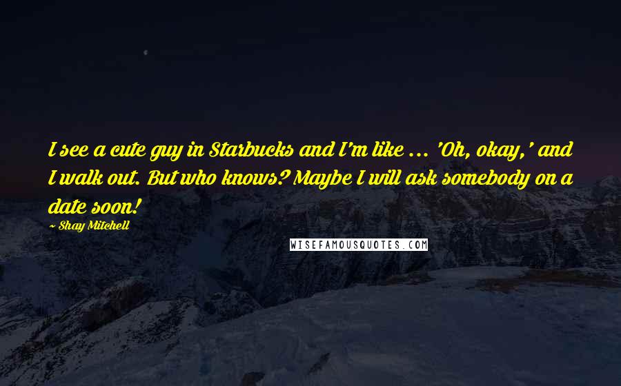 Shay Mitchell Quotes: I see a cute guy in Starbucks and I'm like ... 'Oh, okay,' and I walk out. But who knows? Maybe I will ask somebody on a date soon!