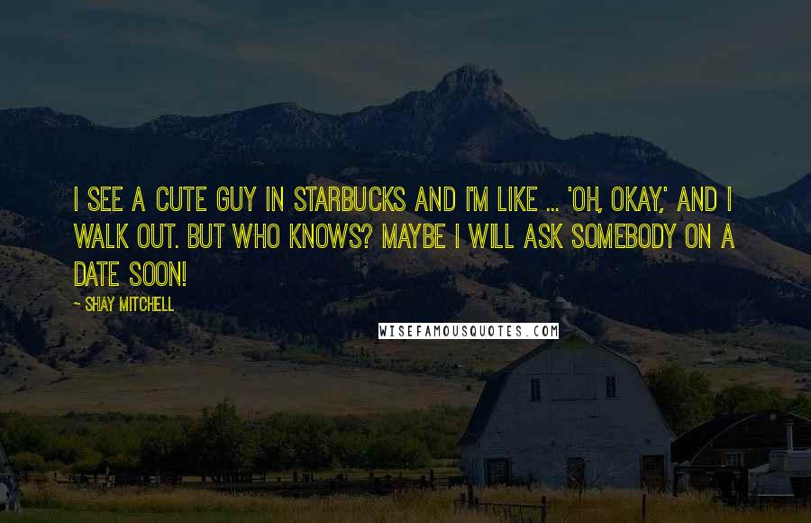 Shay Mitchell Quotes: I see a cute guy in Starbucks and I'm like ... 'Oh, okay,' and I walk out. But who knows? Maybe I will ask somebody on a date soon!