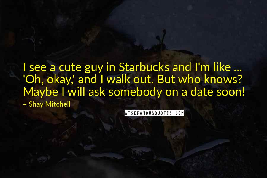 Shay Mitchell Quotes: I see a cute guy in Starbucks and I'm like ... 'Oh, okay,' and I walk out. But who knows? Maybe I will ask somebody on a date soon!