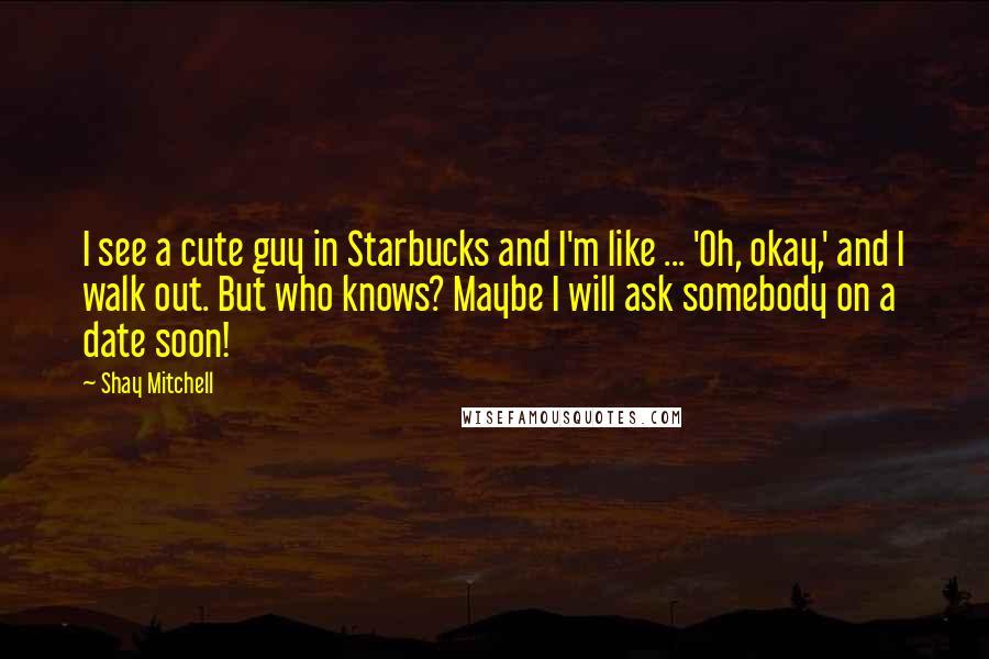 Shay Mitchell Quotes: I see a cute guy in Starbucks and I'm like ... 'Oh, okay,' and I walk out. But who knows? Maybe I will ask somebody on a date soon!