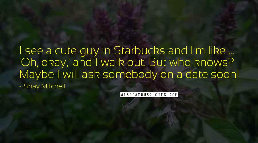 Shay Mitchell Quotes: I see a cute guy in Starbucks and I'm like ... 'Oh, okay,' and I walk out. But who knows? Maybe I will ask somebody on a date soon!