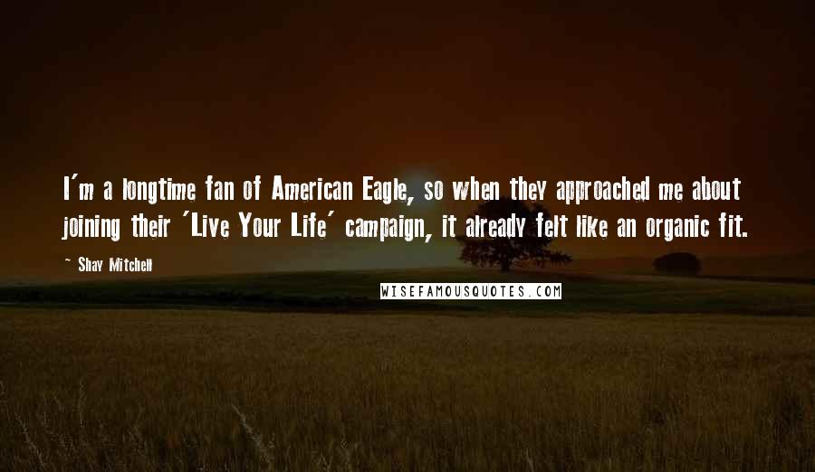 Shay Mitchell Quotes: I'm a longtime fan of American Eagle, so when they approached me about joining their 'Live Your Life' campaign, it already felt like an organic fit.