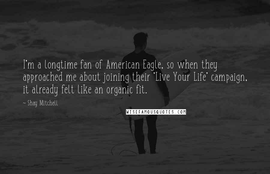 Shay Mitchell Quotes: I'm a longtime fan of American Eagle, so when they approached me about joining their 'Live Your Life' campaign, it already felt like an organic fit.