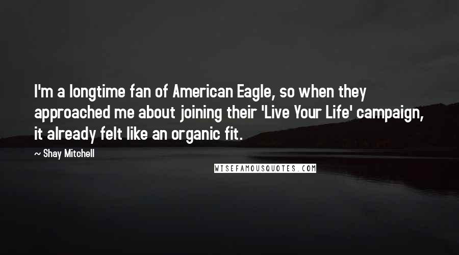 Shay Mitchell Quotes: I'm a longtime fan of American Eagle, so when they approached me about joining their 'Live Your Life' campaign, it already felt like an organic fit.