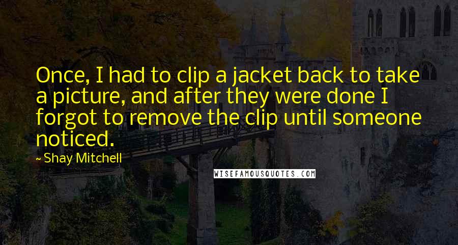 Shay Mitchell Quotes: Once, I had to clip a jacket back to take a picture, and after they were done I forgot to remove the clip until someone noticed.