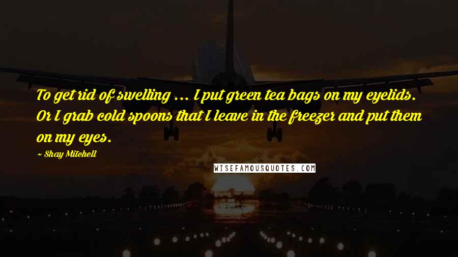 Shay Mitchell Quotes: To get rid of swelling ... I put green tea bags on my eyelids. Or I grab cold spoons that I leave in the freezer and put them on my eyes.