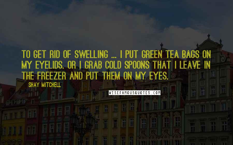 Shay Mitchell Quotes: To get rid of swelling ... I put green tea bags on my eyelids. Or I grab cold spoons that I leave in the freezer and put them on my eyes.