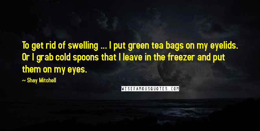 Shay Mitchell Quotes: To get rid of swelling ... I put green tea bags on my eyelids. Or I grab cold spoons that I leave in the freezer and put them on my eyes.