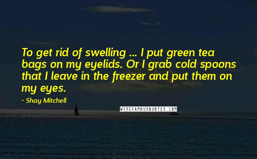 Shay Mitchell Quotes: To get rid of swelling ... I put green tea bags on my eyelids. Or I grab cold spoons that I leave in the freezer and put them on my eyes.