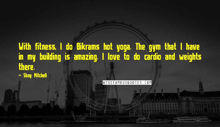 Shay Mitchell Quotes: With fitness, I do Bikrams hot yoga. The gym that I have in my building is amazing. I love to do cardio and weights there.