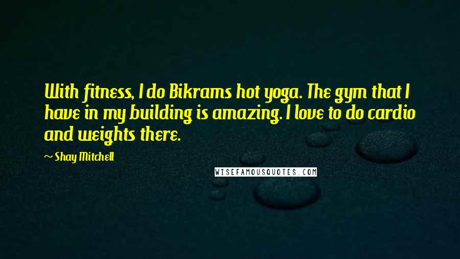 Shay Mitchell Quotes: With fitness, I do Bikrams hot yoga. The gym that I have in my building is amazing. I love to do cardio and weights there.