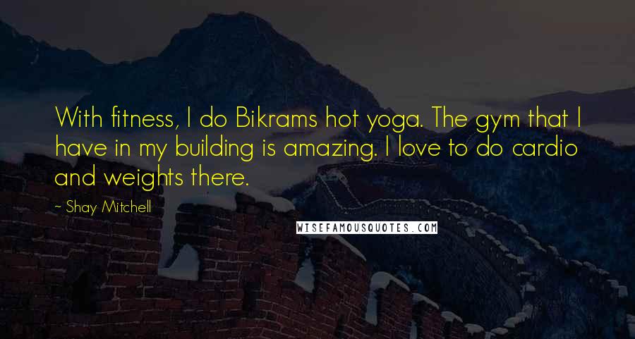 Shay Mitchell Quotes: With fitness, I do Bikrams hot yoga. The gym that I have in my building is amazing. I love to do cardio and weights there.