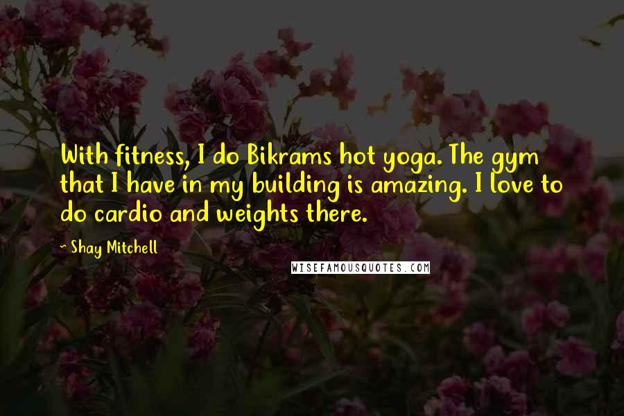 Shay Mitchell Quotes: With fitness, I do Bikrams hot yoga. The gym that I have in my building is amazing. I love to do cardio and weights there.