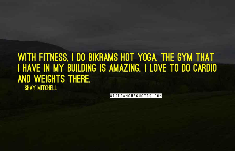 Shay Mitchell Quotes: With fitness, I do Bikrams hot yoga. The gym that I have in my building is amazing. I love to do cardio and weights there.