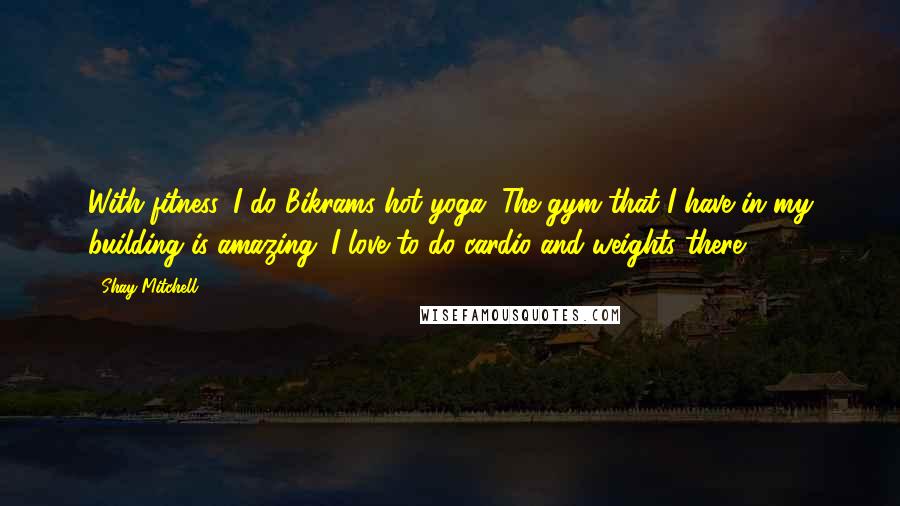 Shay Mitchell Quotes: With fitness, I do Bikrams hot yoga. The gym that I have in my building is amazing. I love to do cardio and weights there.