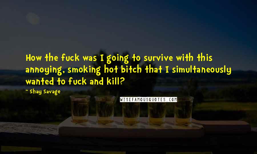 Shay Savage Quotes: How the fuck was I going to survive with this annoying, smoking hot bitch that I simultaneously wanted to fuck and kill?