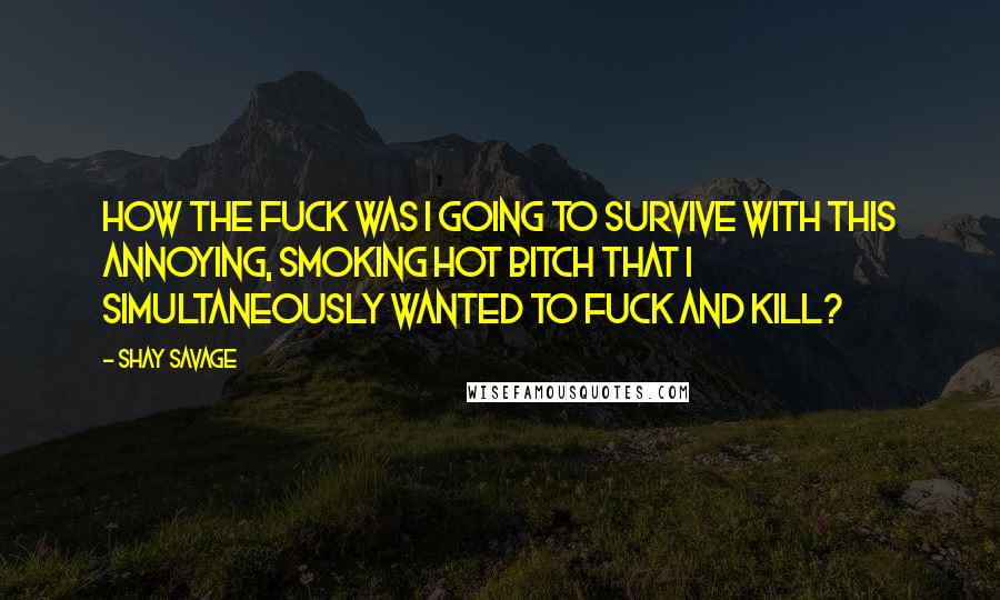 Shay Savage Quotes: How the fuck was I going to survive with this annoying, smoking hot bitch that I simultaneously wanted to fuck and kill?