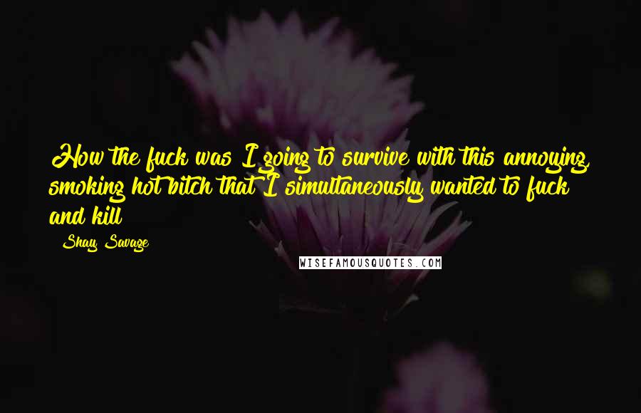 Shay Savage Quotes: How the fuck was I going to survive with this annoying, smoking hot bitch that I simultaneously wanted to fuck and kill?